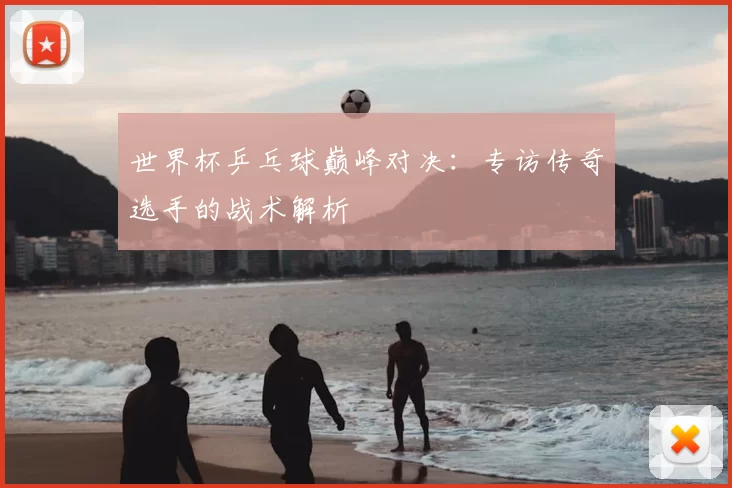 世界杯乒乓球巅峰对决：专访传奇选手的战术解析