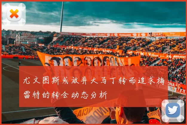 尤文图斯或放弃大马丁转而追求梅雷特的转会动态分析