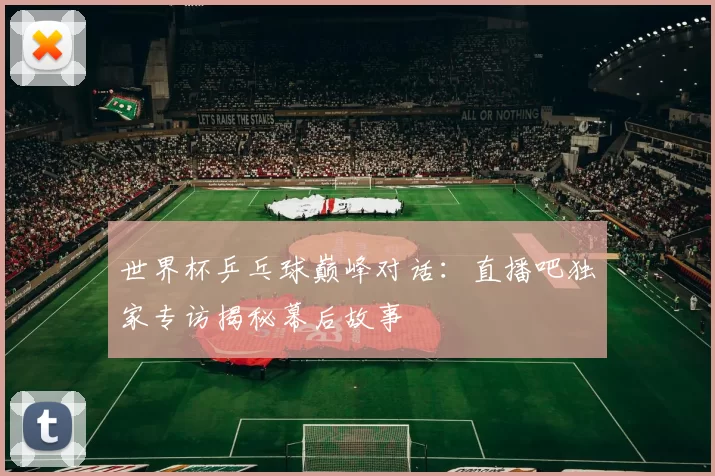 世界杯乒乓球巅峰对话：直播吧独家专访揭秘幕后故事
