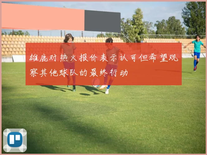 雄鹿对热火报价表示认可但希望观察其他球队的最终行动