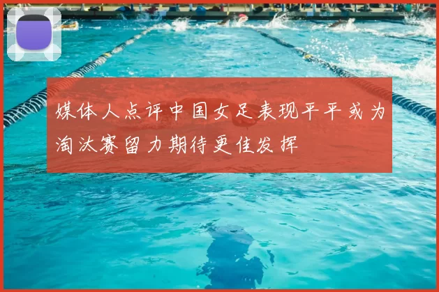 媒体人点评中国女足表现平平或为淘汰赛留力期待更佳发挥