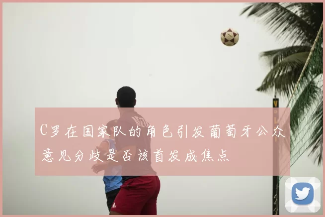 C罗在国家队的角色引发葡萄牙公众意见分歧是否该首发成焦点