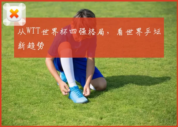 从WTT世界杯四强格局,看世界乒坛新趋势