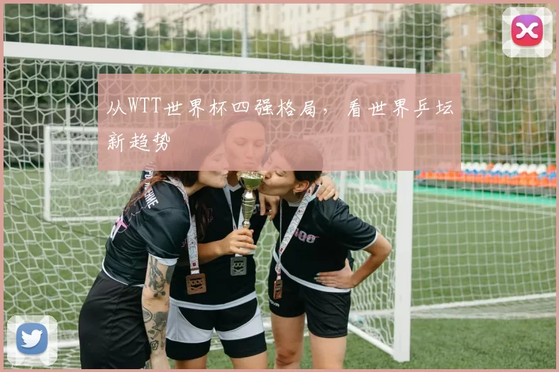 从WTT世界杯四强格局,看世界乒坛新趋势