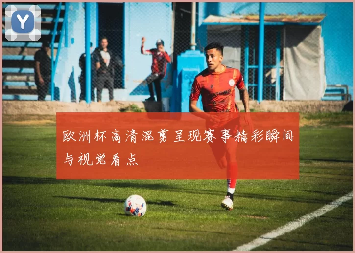 欧洲杯高清混剪呈现赛事精彩瞬间与视觉看点