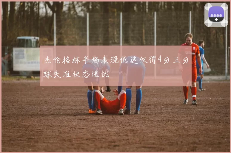 杰伦格林半场表现低迷仅得4分三分球失准状态堪忧