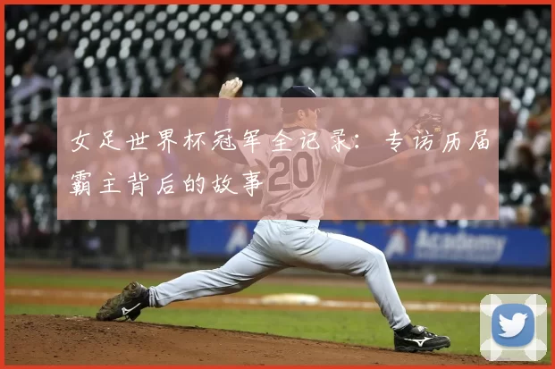 女足世界杯冠军全记录:专访历届霸主背后的故事