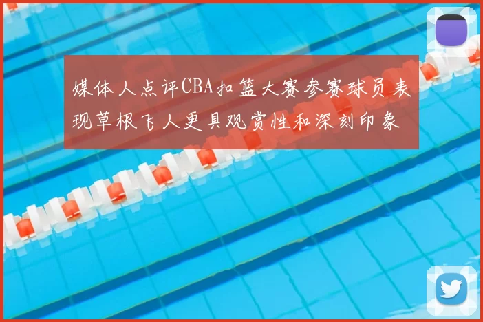 媒体人点评CBA扣篮大赛参赛球员表现草根飞人更具观赏性和深刻印象