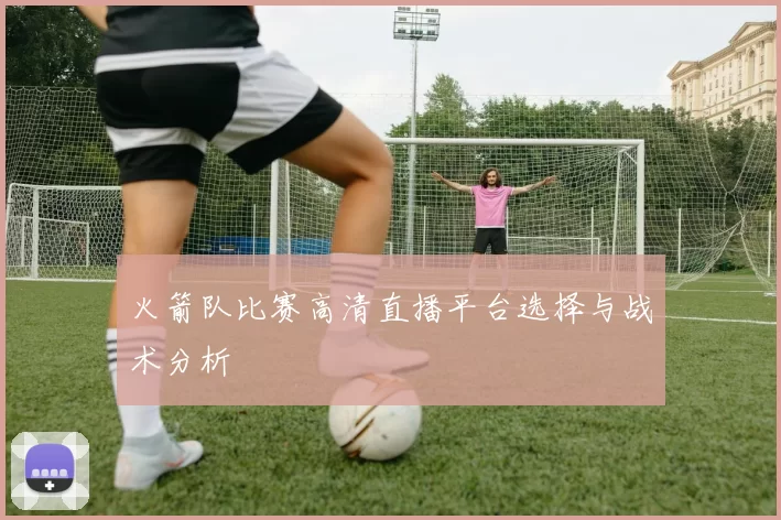 火箭队比赛高清直播平台选择与战术分析