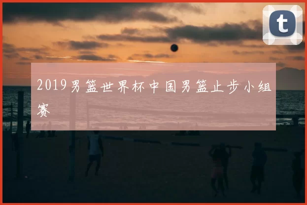 2019男篮世界杯中国男篮止步小组赛