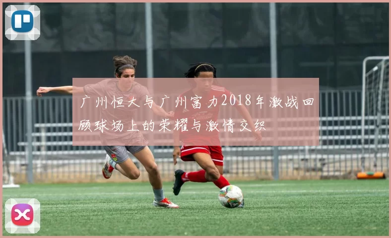 广州恒大与广州富力2018年激战回顾球场上的荣耀与激情交织