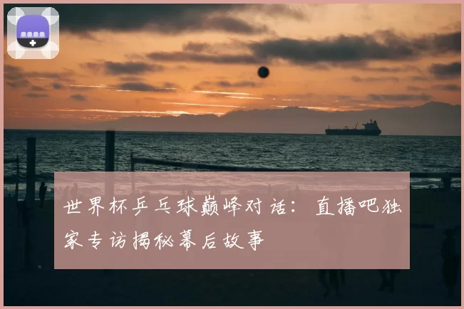 世界杯乒乓球巅峰对话:直播吧独家专访揭秘幕后故事