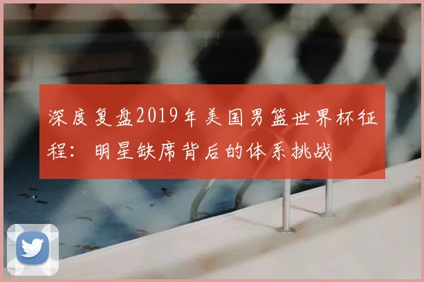 深度复盘2019年美国男篮世界杯征程:明星缺席背后的体系挑战
