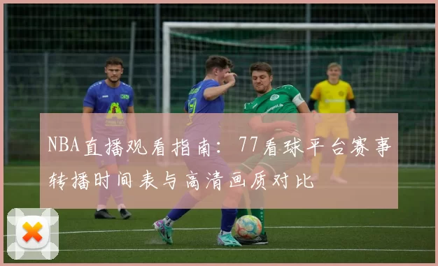 NBA直播观看指南：77看球平台赛事转播时间表与高清画质对比