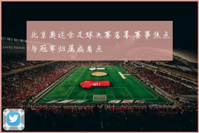 北京奥运会足球决赛落幕 赛事焦点与冠军归属成看点