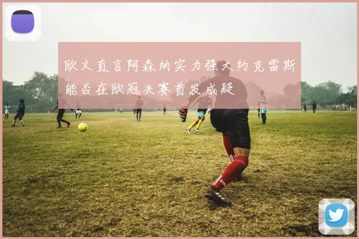 欧文直言阿森纳实力强大约克雷斯能否在欧冠决赛首发成疑