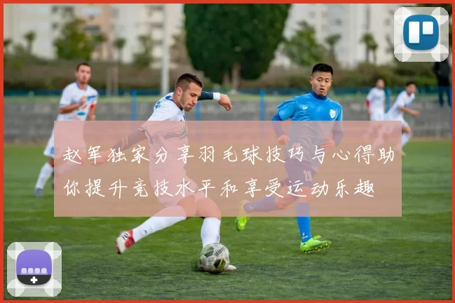 赵军独家分享羽毛球技巧与心得助你提升竞技水平和享受运动乐趣