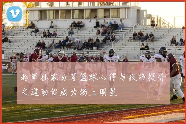 赵军独家分享篮球心得与技巧提升之道助你成为场上明星