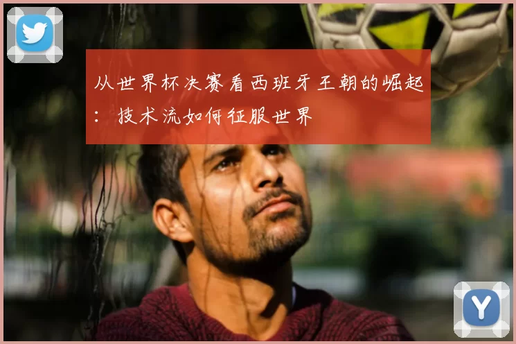 从世界杯决赛看西班牙王朝的崛起：技术流如何征服世界
