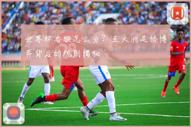 世界杯名额怎么分？五大洲足协博弈背后的规则揭秘