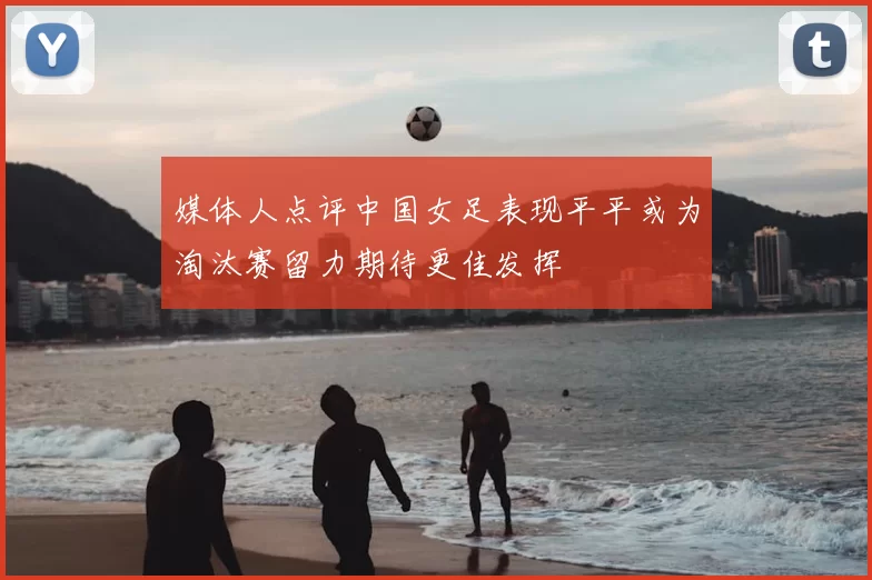 媒体人点评中国女足表现平平或为淘汰赛留力期待更佳发挥