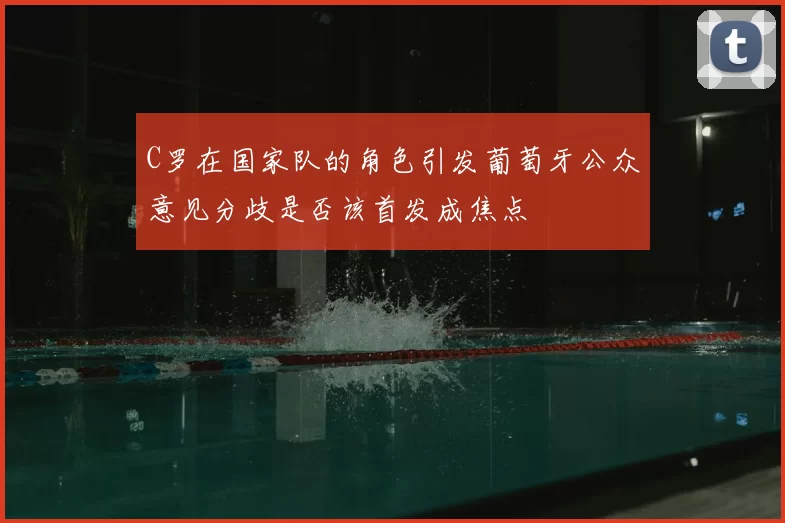 C罗在国家队的角色引发葡萄牙公众意见分歧是否该首发成焦点