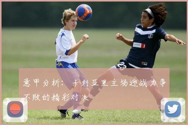意甲分析：卡利亚里主场迎战力争不败的精彩对决