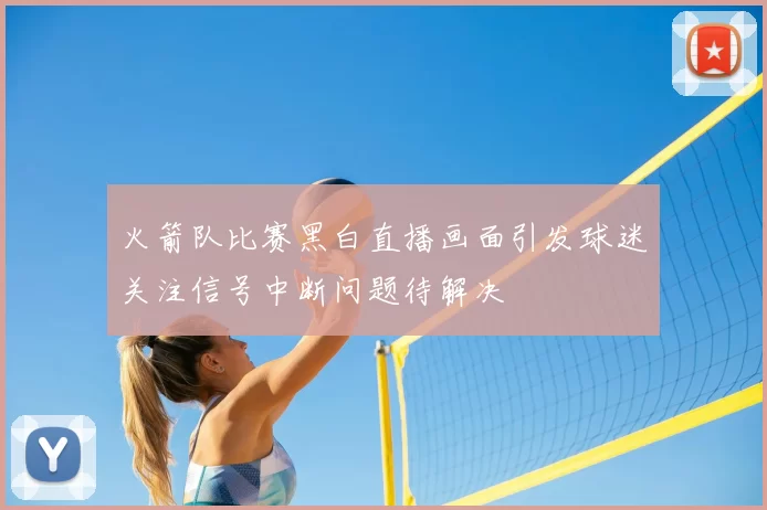 火箭队比赛黑白直播画面引发球迷关注信号中断问题待解决