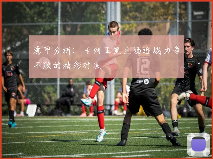 意甲分析：卡利亚里主场迎战力争不败的精彩对决