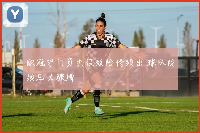 欧冠守门员失误致险情频出 球队防线压力骤增
