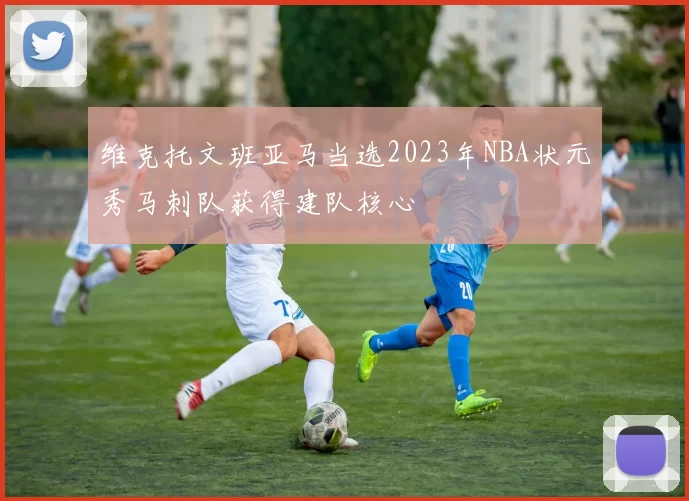 维克托文班亚马当选2023年NBA状元秀马刺队获得建队核心