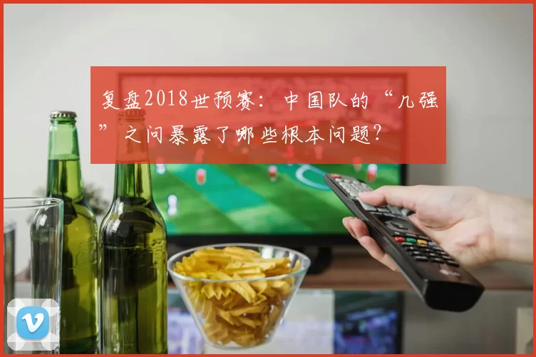 复盘2018世预赛:中国队的“几强”之问暴露了哪些根本问题?