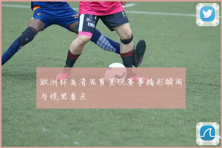 欧洲杯高清混剪呈现赛事精彩瞬间与视觉看点
