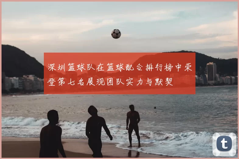 深圳篮球队在篮球配合排行榜中荣登第七名展现团队实力与默契