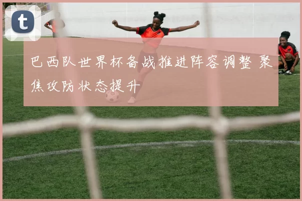 巴西队世界杯备战推进阵容调整 聚焦攻防状态提升
