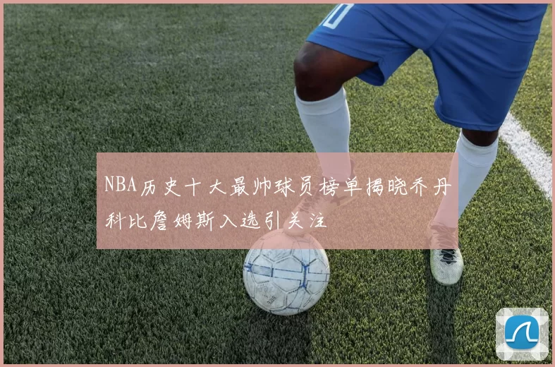 NBA历史十大最帅球员榜单揭晓乔丹科比詹姆斯入选引关注