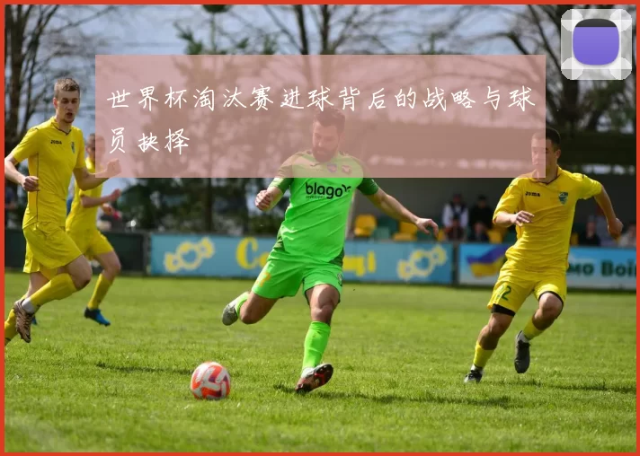 世界杯淘汰赛进球背后的战略与球员抉择