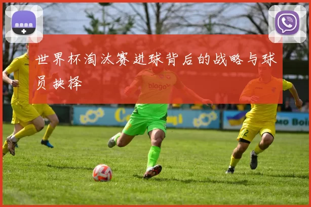 世界杯淘汰赛进球背后的战略与球员抉择