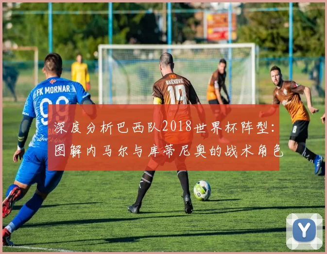 深度分析巴西队2018世界杯阵型:图解内马尔与库蒂尼奥的战术角色