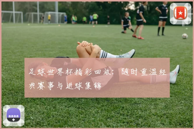 足球世界杯精彩回放：随时重温经典赛事与进球集锦