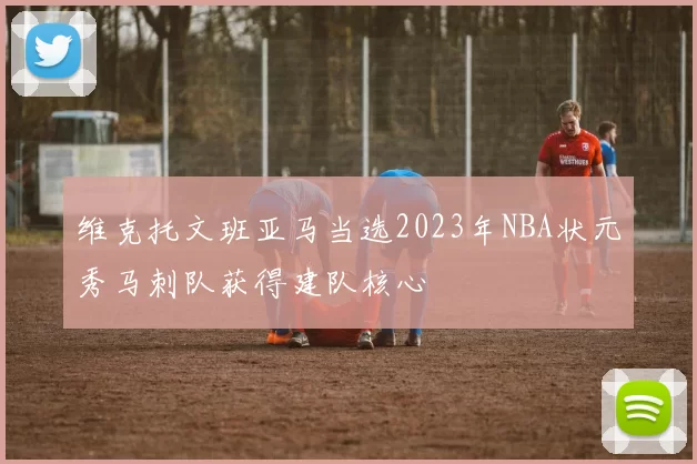 维克托文班亚马当选2023年NBA状元秀马刺队获得建队核心