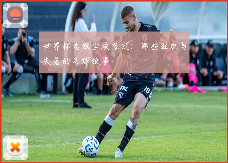世界杯名额尘埃落定：那些狂欢与失落的足球故事
