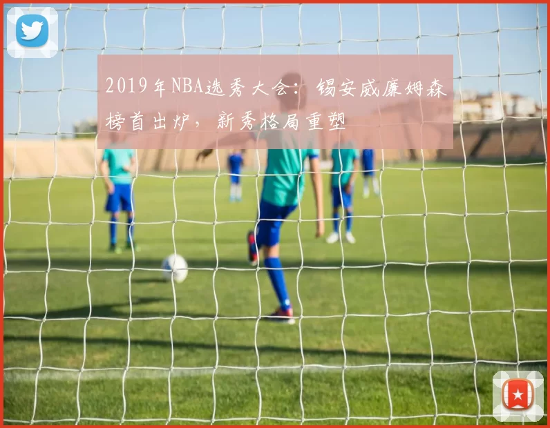 2019年NBA选秀大会：锡安威廉姆森榜首出炉，新秀格局重塑