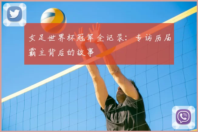 女足世界杯冠军全记录：专访历届霸主背后的故事