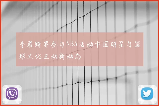 李晨跨界参与NBA活动中国明星与篮球文化互动新动态