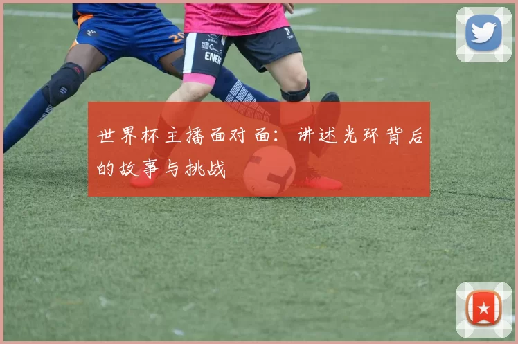 世界杯主播面对面:讲述光环背后的故事与挑战
