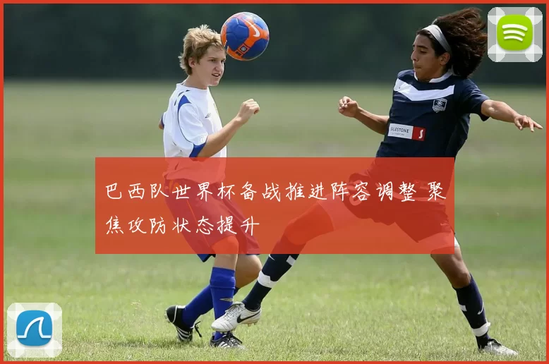 巴西队世界杯备战推进阵容调整 聚焦攻防状态提升