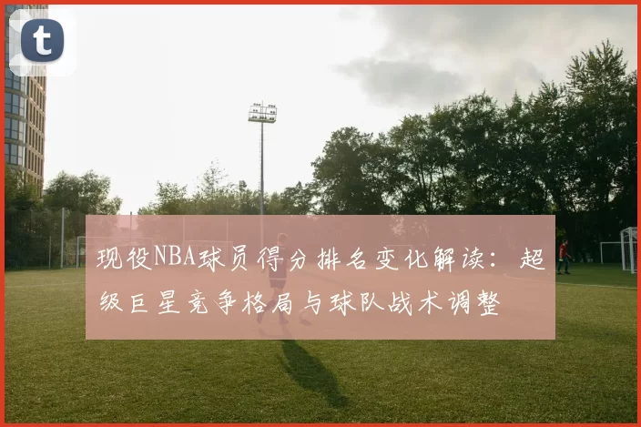 现役NBA球员得分排名变化解读:超级巨星竞争格局与球队战术调整
