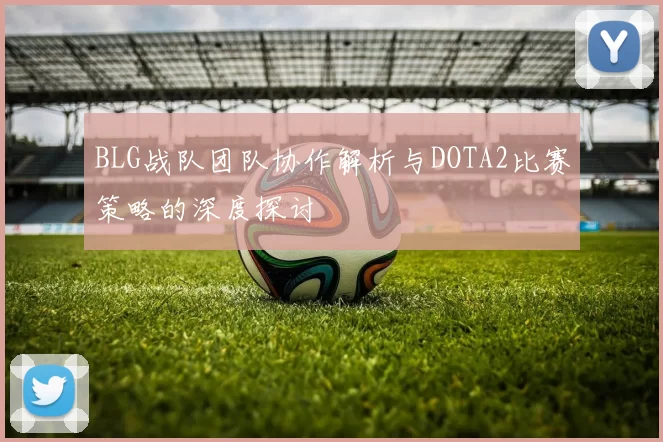 BLG战队团队协作解析与DOTA2比赛策略的深度探讨