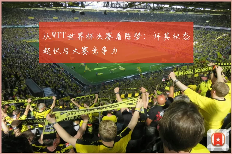 从WTT世界杯决赛看陈梦:评其状态起伏与大赛竞争力